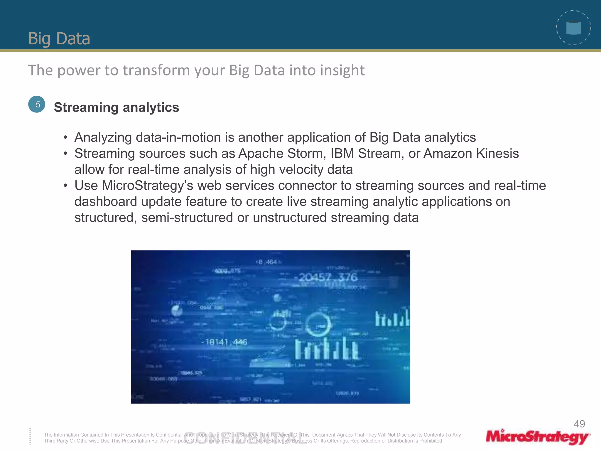 Big Data 
The power to transform your Big Data into insight 
5 Streaming analytics 
• Analyzing data-in-motion is another application of Big Data analytics 
• Streaming sources such as Apache Storm, IBM Stream, or Amazon Kinesis 
allow for real-time analysis of high velocity data 
• Use MicroStrategy’s web services connector to streaming sources and real-time 
dashboard update feature to create live streaming analytic applications on 
structured, semi-structured or unstructured streaming data 
The Information Contained In This Presentation Is Confidential CONFIDENTIAL And Proprietary To MicroStrategy. The Recipient Of This Document Agrees That They Will Not Disclose Its Contents To Any 
Third Party Or Otherwise Use This Presentation For Any Purpose Other Than An Evaluation Of MicroStrategy's Business Or Its Offerings. Reproduction or Distribution Is Prohibited. 
49 
 