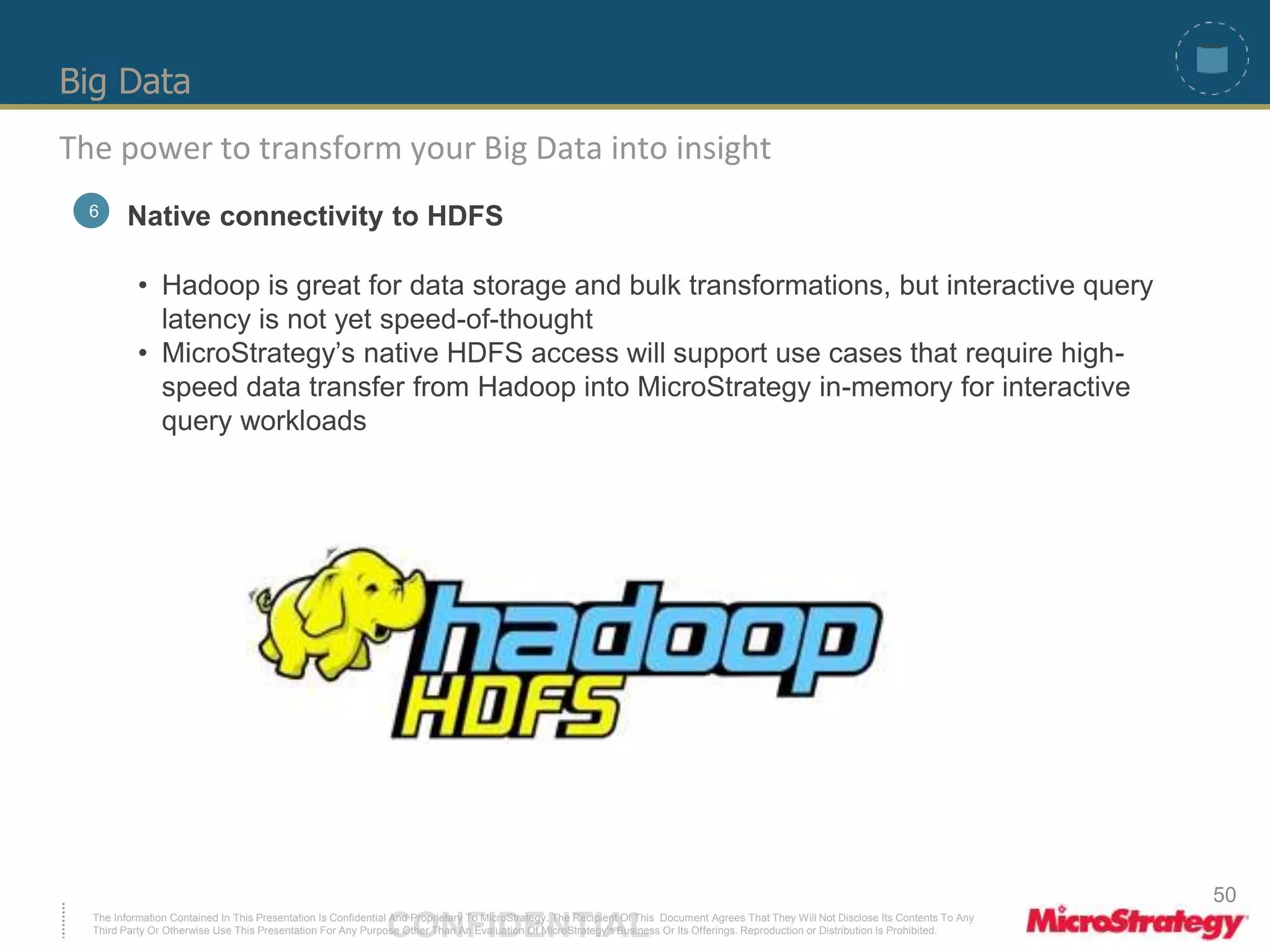 Big Data 
The power to transform your Big Data into insight 
6 Native connectivity to HDFS 
• Hadoop is great for data storage and bulk transformations, but interactive query 
latency is not yet speed-of-thought 
• MicroStrategy’s native HDFS access will support use cases that require high-speed 
data transfer from Hadoop into MicroStrategy in-memory for interactive 
query workloads 
The Information Contained In This Presentation Is Confidential CONFIDENTIAL And Proprietary To MicroStrategy. The Recipient Of This Document Agrees That They Will Not Disclose Its Contents To Any 
Third Party Or Otherwise Use This Presentation For Any Purpose Other Than An Evaluation Of MicroStrategy's Business Or Its Offerings. Reproduction or Distribution Is Prohibited. 
50 
