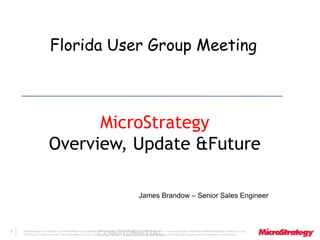 Florida User Group Meeting 
The Information Contained In This Presentation Is Confidential CONFIDENTIAL And Proprietary To MicroStrategy. The Recipient Of This Document Agrees That They Will Not Disclose Its Contents To Any 
Third Party Or Otherwise Use This Presentation For Any Purpose Other Than An Evaluation Of MicroStrategy's Business Or Its Offerings. Reproduction or Distribution Is Prohibited. 
1 
MicroStrategy 
Overview, Update &Future 
James Brandow – Senior Sales Engineer 
 