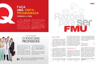 Razões
                                                                                                               para ser
  O     Complexo       Educacional     FMU    tecnológica e humanística de seus alunos,
criou o Projeto de Visita Programada          prestando serviços em prol da melhoria
especialmente aos alunos do Ensino Médio      de vida da comunidade e oferecendo um
e de cursinhos e ao público em geral.         ensino diferenciado e inovador.
  A iniciativa visa orientar os futuros         A Visita Programada é um serviço
universitários sobre os cursos de             gratuito oferecido aos vestibulandos e,
Graduação e de Graduação Tecnológica,         para participar, basta fazer o agendamento
além de apresentar de perto a qualidade       pelo portal www.fmu.br ou na Central de
e a tradição da Instituição, que desde 1968   Relacionamento, pelo número (11) 3132-
promove as formações científica, cultural,    3000. Venha conhecer a FMU!




                                                                                                                                       inova em diferentes áreas do conhecimento,     mo, Musicoterapia, Nutrição, Fonoaudiolo-
                                                                                           Sobre a FMU                                 seja ao criar novos cursos, ao adotar mo-      gia, entre outros, em que são apresentadas,
                                                                                                                                       dernas tecnologias de ensino, ao capacitar     na prática, algumas das atividades que os
                                                                                              O Complexo Educacional FMU tem uma       o seu quadro de docentes, ao ampliar os        profissionais exercerão quando estiverem
                                                                                           história marcante junto à sociedade bra-    seus laboratórios e clínicas, ao reorganizar   no mercado de trabalho.
                                                                                           sileira ao longo dos mais de 40 anos pre-   os seus procedimentos administrativos ou,
                                                                                           sente na educação superior: a formação      ainda, estreitar os seus laços de parceria
                                                                                           de profissionais capazes de desempenhar
                                                                                           funções nos mais diferentes setores das
                                                                                                                                       com a comunidade, sempre com o objetivo
                                                                                                                                       de tornar os estudantes ativos participantes
                                                                                                                                                                                      Localização
   Quando chega a hora de tomar uma           um mercado de trabalho tão exigente.         atividades econômico-sociais, no Brasil     de um mundo em contínua mudança.               privilegiada
decisão que norteará qual o caminho              Para ajudá-lo(a) nesse momento de         ou no exterior.
profissional seguir, toda ajuda é bem-        indecisão, o Complexo Educacional FMU                                                                                                     Para uma cidade como São Paulo, com
vinda para quem ainda não tem certeza da      apresenta  o Jogo das Profissões, um            Essa formação é resultado de um pro-     Infraestrutura                                 trânsito constante, os atuais oito Campi
área em que deseja atuar.                     teste vocacional disponibilizado nas redes   jeto pedagógico moderno e adequado às                                                      (Liberdade, Vila Mariana I, Vila Mariana II,
   Testes vocacionais, conversas com          sociais.                                     exigências do mercado, reconhecido pelo       Toda a infraestrutura da FMU foi de-         Itaim Bibi, Ponte Estaiada, Santo Amaro,
profissionais de diversas áreas, pesquisas       Escolha algo que você goste agora, no     Ministério da Educação (MEC), pela Coor-    senvolvida para atender às necessidades        Morumbi e Vergueiro) foram pensados de
na Internet, palestras, tudo é válido para    momento presente, avalie o mercado de        denação de Aperfeiçoamento de Pessoal       de aprendizagem prática dos cursos ofe-        forma estratégica, uma vez que estão lo-
escolher corretamente a carreira, ainda       trabalho e compare as suas prioridades na    de Nível Superior (CAPES) e por inúmeras    recidos pela Instituição, de forma que os      calizados próximos a estações de trem e
mais com tantas opções de cursos e com        escolha de sua profissão.                    publicações especializadas, uma vez que     alunos possam conhecer, in loco, as fer-       de metrô e com inúmeras linhas circulares
                                                                                           oferece as melhores condições em relação    ramentas básicas utilizadas pela profis-       de ônibus para facilitar a condução dos que
                                                                                           às principais instituições do País.         são escolhida.                                 utilizam transporte urbano na capital.
           Acesse www.facebook.com.br/fmuemuitomais, participe do Jogo das
           Profissões, confirme qual carreira tem o seu perfil e compartilhe esse          Com a permanente busca para disponibili-      Isso se aplica nos laboratórios de Enge-      Confira no site www.fmu.br a localiza-
           teste com os seus amigos no próprio Facebook.                                   zar o melhor ao seu corpo discente, a FMU   nharia, Odontologia, Veterinária, Jornalis-    ção dos Campi.
 
