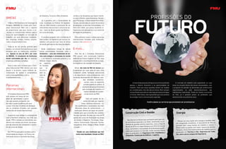 de Hotelaria, Turismo e Meio Ambiente.         Jurídica e de disciplinas que fazem interfa-
BME&E                                                                                      ce com o Direito, como Economia, Sociolo-
                                               Já a parceria com a Universidade de         gia e Psicologia, a Universidade Paris 8 Vin-
   O Banco Metropolitano de Empregos &      Lodz, localizada na Polônia, foi estabele-     cennes, considerada um centro de ensino e
Estágios (BME&E) foi criado pelo Com-       cida em 2004 visando a promoção de um          de pesquisa na área das humanidades, e a
plexo Educacional FMU com o objetivo        intercâmbio educacional e cultural de alu-     Paris-Est Créteil, que possui excelente in-
de proporcionar aos seus alunos e ex-       nos – tanto do Brasil quanto da Polônia –      fraestrutura de laboratórios e um centro de
-alunos os instrumentos efetivos para a     em curso de verão.                             formação de professores.
busca de oportunidades no mercado de
trabalho, em suas diferentes modalida-        O convênio proposto com a University of         Para conhecer essas e outras parcerias
des: emprego, estágio, trainee, volunta-    East London, na Inglaterra, por sua vez, es-   internacionais firmadas pela Instituição,
riado e empreendedorismo.                   tabelece uma parceria por meio de bolsas       acesse o site www.fmu.br.
                                            de estudo para alunos das duas faculdades.
  Trata-se de um serviço gratuito para
alunos e ex-alunos metropolitanos e sem        Ainda contemplam bolsas de estudo           E mais...
encargos para as instituições convenia-     outras universidades francesas, como a
das. Apenas no ano de 2011, por meio        Sorbonnne – uma das instituições de en-          Pelo fato de o Complexo Educacional
do BME&E, 14 estudantes da Instituição      sino mais antigas e renomadas do mundo         FMU possuir uma conceituada trajetória
foram contratados por dia em diversas       –, a de Nanterre, localizada próximo a La      dedicada ao Ensino Superior no País, essa
empresas públicas e privadas.               Défense (maior distrito                        atuação tem o reconhecimento da socieda-
                                            de    negócios                                 de brasileira e do mercado de trabalho.
  Essa é mais uma iniciativa que o Com-     na Europa),
plexo Educacional FMU oferece aos seus      que     se                                        Afinal, são mais de 500 mil alunos que
alunos e ex-alunos, numa evidente de-       destaca                                        já passaram por suas salas de aula, onde
monstração de apreço e compromisso          pelo es-                                       receberam sólida formação educacional
com a empregabilidade e com o               tudo da                                        e se capacitaram como profissionais com
empreendedorismo.                           Ciên-                                          excelente desempenho em diversos seto-
                                            cia                                            res            das atividades econômico-
                                                                                                          -sociais, tanto no segmento               A maioria das pessoas almeja uma carreira avaliando       O mercado de trabalho está expandindo as suas
Parcerias                                                                                                 privado quanto no público. A
                                                                                                         aceitação desses profissionais
                                                                                                                                                apenas o retorno financeiro e as oportunidades de         áreas de atuação diante das atuais necessidades, com
                                                                                                                                                trabalho. Claro que essas questões devem ser levadas      o propósito de atender às demandas por profissionais
internacionais                                                                                           pelo mercado de trabalho é o           em consideração, mas não são as únicas. Nem sempre        especializados ou pelo desmembramento das
                                                                                                           melhor atestado de excelên-          uma profissão que está em alta hoje permanecerá daqui     habilitações tradicionais. Tendo em mente a economia
   O Complexo Educacional FMU                                                                              cia do ensino da FMU.                a 10 anos. Além disso, não é garantido que uma carreira   do País, já é possível prever as profissões que
está sempre em busca de mo-                                                                                                                     de prestígio trará a remuneração esperada.                deslancharão nos próximos anos.
delos de aprendizado e parce-                                                                                 Com um quadro de do-
rias que possam enriquecer ain-                                                                           centes formado por especia-
                                                                                                                                                                         Confira abaixo as carreiras que prometem ser promissoras:
da mais a grade acadêmica de seus                                                                      listas, mestres e doutores – to-
cursos. Uma das iniciativas de destaque                                                       dos qualificados e atualizados nas mais
são os convênios firmados com grandes                                                         diferentes áreas do conhecimento –, a
instituições de ensino internacionais.                                                       Instituição oferece um leque de possibi-
                                                                                            lidades para que a escolha dos candida-        Construção Civil e Gestão                                           Energia
  A parceria mais antiga é a estabelecida                                                  tos seja acertada. Ao todo, são mais de 70
com a Samford University, nos EUA, que                                                     opções de cursos de Graduação nas áreas
desde 1995 é voltada ao intercâmbio aca-                                                    de Gestão e Negócios, Tecnologia, Enge-           São diversos os fatores que contribuem para que o se-
                                                                                                                                                                                                                Pensar em uma nação sem energia é também falar
dêmico nos campos do ensino, da pesqui-                                                     nharia, Comunicação, Educação, Sociais,        tor permaneça aquecido e um deles, certamente, é a re-
                                                                                                                                                                                                              em estagnação econômica. A descoberta do Pré-sal
sa e da extensão dos estudantes e docen-                                                   Arquitetura, Artes, Design e Moda, Direito      alização de grandes eventos esportivos, como a Copa do
                                                                                                                                                                                                              promete abrir novas frentes de trabalho e colocar o
tes do curso de Direito.                                                                   e Saúde.                                        Mundo de 2014 e os Jogos Olímpicos em 2016. Em função
                                                                                                                                                                                                              Brasil entre os países com maior reserva do planeta.
                                                                                                                                           disso, aumentará a necessidade de profissionais qualifi-
                                                                                                                                                                                                              Portanto, nessa área haverá oferta de trabalho para os
                                                                                                                                           cados para atuarem no mercado, sendo uma boa chance
  Em 1997 foi assinado o convênio com a                                                         Estude em uma Instituição que tem                                                                             graduados em Petróleo e Gás, Segurança do Traba-
                                                                                                                                           para os graduados em Engenharia Civil, Arquitetura e
Universidade de Angers, na França, be-                                                         muito mais Qualidade. Estude na FMU!                                                                           lho, entre outros campos da Engenharia.
                                                                                                                                           Urbanismo, Construção de Edifícios e Logística.
neficiando alunos e docentes das áreas
 