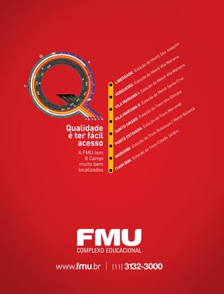 im
                                                                         qu
                                                                      oa
                                                                  oJ
                                                            ô Sã
                                                         etr                  a
                                                                           an
                                                   deM              M  ari
                                              ão                ila             an
                                                                                   a
                                         staç             trôV               ari
                                       E               Me
                                    E:                                  aM
                                AD                 de             ô Vil
                             RD              çã
                                                o
                                                              etr                uz
                        LIBE             sta              eM                  Cr
                                      :E                d                n ta
                                 IRO               çã
                                                      o              Sa
                              UE               sta               trô
                           RG             I: E               Me               pia
                        VE            NA                 de               lím
                                                       o
                                 RIA                çã
                                                                  Vil
                                                                      aO
                              MA              E sta                              i
                        VIL
                           A              II:               rem               mb
                                      NA                 eT               ru
                                   IA                od               Mo                ntã
                               AR              ta çã               m                 uta
                           AM              Es                 Tre                ôB
                        VIL             O:                de                  etr
                                    AR                çã
                                                        o                |M
                                AM               sta                  as
  Qualidade             SA
                           NT
                              O
                                       IAD
                                            A:
                                                E
                                                           Re
                                                               bo
                                                                  uç
                                                                             m
  é ter fácil                TE
                                ES
                                    TA
                                                de
                                                     Tre
                                                         m
                                                                ad
                                                                    e Ja
                                                                         rdi

     acesso             P ON
                                     Es
                                        taç
                                            ão
                                                     Tre
                                                         m
                                                            Cid

                               MBI:              de
     A FMU tem              RU             çã
                                              o
        8 Campi         MO             sta
                                   I: E
      muito bem                BIB
                            IM
     localizados        ITA




www.fmu.br         |   (11) 3132-3000
 