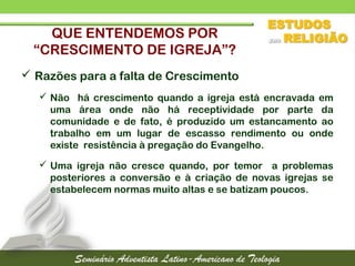 QUE ENTENDEMOS POR
“CRESCIMENTO DE IGREJA”?
 Razões para a falta de Crescimento
 Não há crescimento quando a igreja está encravada em
uma área onde não há receptividade por parte da
comunidade e de fato, é produzido um estancamento ao
trabalho em um lugar de escasso rendimento ou onde
existe resistência à pregação do Evangelho.
 Uma igreja não cresce quando, por temor a problemas
posteriores a conversão e à criação de novas igrejas se
estabelecem normas muito altas e se batizam poucos.
 