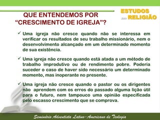 QUE ENTENDEMOS POR
“CRESCIMENTO DE IGREJA”?
 Uma igreja não cresce quando não se interessa em
verificar os resultados de seu trabalho missionário, nem o
desenvolvimento alcançado em um determinado momento
de sua existência.
 Uma igreja não cresce quando está atada a um método de
trabalho improdutivo ou de rendimento pobre. Poderia
suceder o caso de haver sido necessário um determinado
momento, mas inoperante no presente.
 Uma igreja não cresce quando o pastor ou os dirigentes
não aprendem com os erros do passado alguma lição útil
para o futuro, nem tampouco uma opinião especificada
pelo escasso crescimento que se comprova.
 