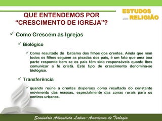 QUE ENTENDEMOS POR
“CRESCIMENTO DE IGREJA”?
 Como Crescem as Igrejas
 Biológico
 Como resultado do batismo dos filhos dos crentes. Ainda que nem
todos os filhos seguem as pisadas dos pais, é um fato que uma boa
parte responde bem se os pais têm sido responsáveis quanto lhes
comunicar a fé cristã. Este tipo de crescimento denomina-se
biológico.
 Transferência
 quando reúne a crentes dispersos como resultado do constante
movimento das massas, especialmente das zonas rurais para os
centros urbanos.
 