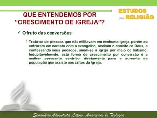 QUE ENTENDEMOS POR
“CRESCIMENTO DE IGREJA”?
 O fruto das conversões
 Trata-se de pessoas que não militavam em nenhuma igreja, porém ao
entrarem em contato com o evangelho, aceitam o convite de Deus, e
confessando seus pecados, unem-se à igreja por meio do batismo.
Indubitavelmente, esta forma de crescimento por conversão é a
melhor porquanto contribui diretamente para o aumento da
população que assiste aos cultos da igreja.
 