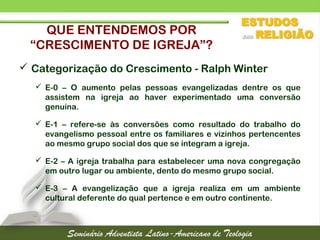 QUE ENTENDEMOS POR
“CRESCIMENTO DE IGREJA”?
 Categorização do Crescimento - Ralph Winter
 E-0 – O aumento pelas pessoas evangelizadas dentre os que
assistem na igreja ao haver experimentado uma conversão
genuína.
 E-1 – refere-se às conversões como resultado do trabalho do
evangelismo pessoal entre os familiares e vizinhos pertencentes
ao mesmo grupo social dos que se integram a igreja.
 E-2 – A igreja trabalha para estabelecer uma nova congregação
em outro lugar ou ambiente, dento do mesmo grupo social.
 E-3 – A evangelização que a igreja realiza em um ambiente
cultural deferente do qual pertence e em outro continente.
 