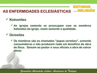 AS ENFERMIDADES ECLESIÁSTICAS
 Koinonites
 As igrejas somente se preocupam com os membros
batizados da igreja, visam somente a qualidade.
 Ociosites
 Os membros são os chamados "papas sermões", somente
consumidores e não produzem nada em benefício da obra
de Deus. Deixam ao pastor e seus oficiais a obra de salvar
almas
 