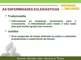 AS ENFERMIDADES ECLESIÁSTICAS
 Tradicionalite
 Interrompem as mudanças necessárias para o
crescimento. A inflexibilidade para mudar é uma razão
pela qual muitas igrejas não crescem.
 Juntites
 Grau exagerado de tempo dedicado às juntas e comissões
prejudicando o cumprimento da missão.
 