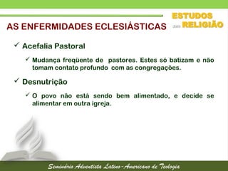 AS ENFERMIDADES ECLESIÁSTICAS
 Acefalia Pastoral
 Mudança freqüente de pastores. Estes só batizam e não
tomam contato profundo com as congregações.
 Desnutrição
 O povo não está sendo bem alimentado, e decide se
alimentar em outra igreja.
 