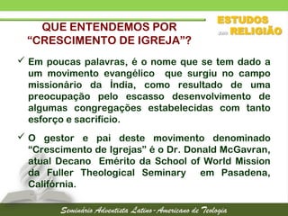 QUE ENTENDEMOS POR
“CRESCIMENTO DE IGREJA”?
 Em poucas palavras, é o nome que se tem dado a
um movimento evangélico que surgiu no campo
missionário da Índia, como resultado de uma
preocupação pelo escasso desenvolvimento de
algumas congregações estabelecidas com tanto
esforço e sacrifício.
 O gestor e pai deste movimento denominado
“Crescimento de Igrejas” é o Dr. Donald McGavran,
atual Decano Emérito da School of World Mission
da Fuller Theological Seminary em Pasadena,
Califórnia.
 