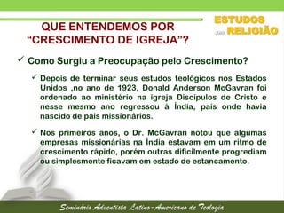 QUE ENTENDEMOS POR
“CRESCIMENTO DE IGREJA”?
 Como Surgiu a Preocupação pelo Crescimento?
 Depois de terminar seus estudos teológicos nos Estados
Unidos ,no ano de 1923, Donald Anderson McGavran foi
ordenado ao ministério na igreja Discípulos de Cristo e
nesse mesmo ano regressou à Índia, país onde havia
nascido de pais missionários.
 Nos primeiros anos, o Dr. McGavran notou que algumas
empresas missionárias na Índia estavam em um ritmo de
crescimento rápido, porém outras dificilmente progrediam
ou simplesmente ficavam em estado de estancamento.
 