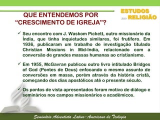 QUE ENTENDEMOS POR
“CRESCIMENTO DE IGREJA”?
 Seu encontro com J. Waskom Pickett, outro missionário da
Índia, que tinha inquietudes similares, foi frutífero. Em
1936, publicaram um trabalho de investigação titulado
Christian Missions in Mid-India, relacionado com a
conversão de grandes massas humanas ao cristianismo.
 Em 1955, McGavran publicou outro livro intitulado Bridges
of God (Pontes de Deus) enfocando o mesmo assunto de
conversões em massa, porém através da história cristã,
começando dos dias apostólicos até o presente século.
 Os pontos de vista apresentados foram motivo de diálogo e
seminários nos campos missionários e acadêmicos.
 