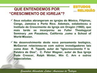 QUE ENTENDEMOS POR
“CRESCIMENTO DE IGREJA”?
 Seus estudos abrangeram as igrejas do México, Filipinas,
Congo, Jamaica e Porto Rico. Ademais, estabeleceu o
Instituto de Crescimento da Igreja em Oregón (1960), que
mais tarde se incorporou ao Fuller Theologycal
Seminary ,em Pasadena, Califórnia ,como a School of
World Mission.
 No desenvolvimento deste novo pensamento teológico,
McGavran relacionou-se com outros investigadores tais
como Alan R. Tippett, autor de “Iglecrescimento Y la
Palabra de Dios”, C. Peter Wagner, autor de Sua Igreja
Pode Crescer, Ralph Winter, Win C. Arn e outros
especialistas.
 
