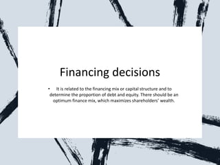 Financing decisions
• It is related to the financing mix or capital structure and to
determine the proportion of debt and equity. There should be an
optimum finance mix, which maximizes shareholders’ wealth.
 