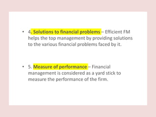 • 4. Solutions to financial problems – Efficient FM
helps the top management by providing solutions
to the various financial problems faced by it.
• 5. Measure of performance – Financial
management is considered as a yard stick to
measure the performance of the firm.
 