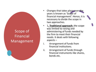 Scope of
Financial
Management
• Changes that takes place over the
years is known as ‘Scope of
financial management’. Hence, it is
necessary to divide the scope in
two approaches.
• 1. Traditional approach- the scope
was limited to raising and
administering of funds needed by
the firm to meet their financial
needs. It deals with following
aspects –
i. Arrangement of funds from
financial institutions.
ii. Arrangement of funds through
financial instruments like shares,
bonds etc.
 