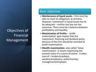 Objectives of
Financial
Management
Basic objectives
• Maintenance of liquid assets – firm must be
able to meet its obligations at all times.
However, investment in liquid assets has to
be adequate – neither too low nor too
excessive. There must be a balance between
profitability and liquidity.
• Maximization of Profits – ‘profit
maximization’ goal implies that the
investment, financing and dividend policy
decision of the firm should be oriented to
profit maximization.
• Wealth maximization- also called ‘Value
maximization’. It means maximizing the
present value of a course of action. It takes
care of – lenders/creditors,
workers/employees, public/society,
management/employer.
 
