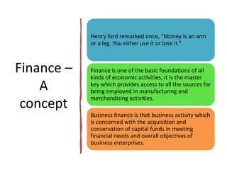 Finance –
A
concept
Henry ford remarked once, “Money is an arm
or a leg. You either use it or lose it.”
Finance is one of the basic foundations of all
kinds of economic activities, it is the master
key which provides access to all the sources for
being employed in manufacturing and
merchandising activities.
Business finance is that business activity which
is concerned with the acquisition and
conservation of capital funds in meeting
financial needs and overall objectives of
business enterprises.
 