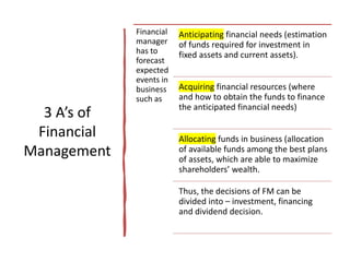 3 A’s of
Financial
Management
Financial
manager
has to
forecast
expected
events in
business
such as
Anticipating financial needs (estimation
of funds required for investment in
fixed assets and current assets).
Acquiring financial resources (where
and how to obtain the funds to finance
the anticipated financial needs)
Allocating funds in business (allocation
of available funds among the best plans
of assets, which are able to maximize
shareholders’ wealth.
Thus, the decisions of FM can be
divided into – investment, financing
and dividend decision.
 