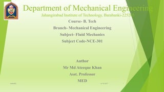 Department of Mechanical Engineering
Jahangirabad Institute of Technology, Barabanki-225203
Course- B. Tech
Branch- Mechanical Engineering
Subject- Fluid Mechanics
Subject Code-NCE-301
Author
Mr Md Ateeque Khan
Asst. Professor
MED 6/10/2017MAK(ME) 1
 