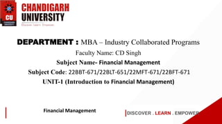 DISCOVER . LEARN . EMPOWER
Financial Management
DEPARTMENT : MBA – Industry Collaborated Programs
Faculty Name: CD Singh
Subject Name- Financial Management
Subject Code: 22BBT-671/22BLT-651/22MFT-671/22BFT-671
UNIT-1 (Introduction to Financial Management)
 