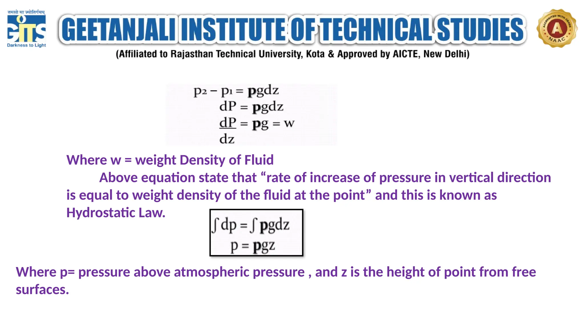 Where w = weight Density of Fluid
Above equation state that “rate of increase of pressure in vertical direction
is equal to weight density of the fluid at the point” and this is known as
Hydrostatic Law.
Where p= pressure above atmospheric pressure , and z is the height of point from free
surfaces.
 