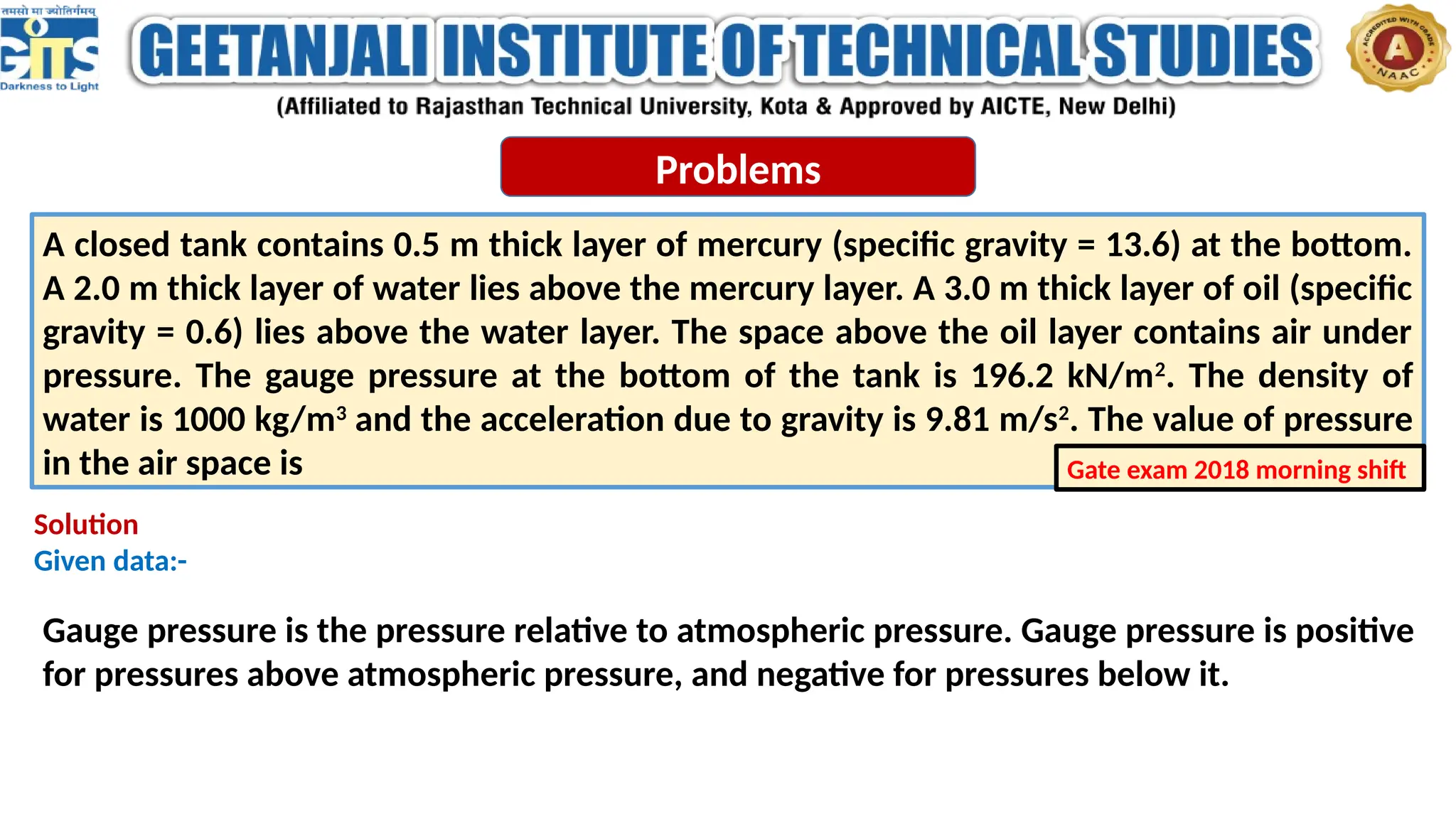 Problems
A closed tank contains 0.5 m thick layer of mercury (specific gravity = 13.6) at the bottom.
A 2.0 m thick layer of water lies above the mercury layer. A 3.0 m thick layer of oil (specific
gravity = 0.6) lies above the water layer. The space above the oil layer contains air under
pressure. The gauge pressure at the bottom of the tank is 196.2 kN/m2
. The density of
water is 1000 kg/m3
and the acceleration due to gravity is 9.81 m/s2
. The value of pressure
in the air space is Gate exam 2018 morning shift
Solution
Given data:-
Gauge pressure is the pressure relative to atmospheric pressure. Gauge pressure is positive
for pressures above atmospheric pressure, and negative for pressures below it.
 