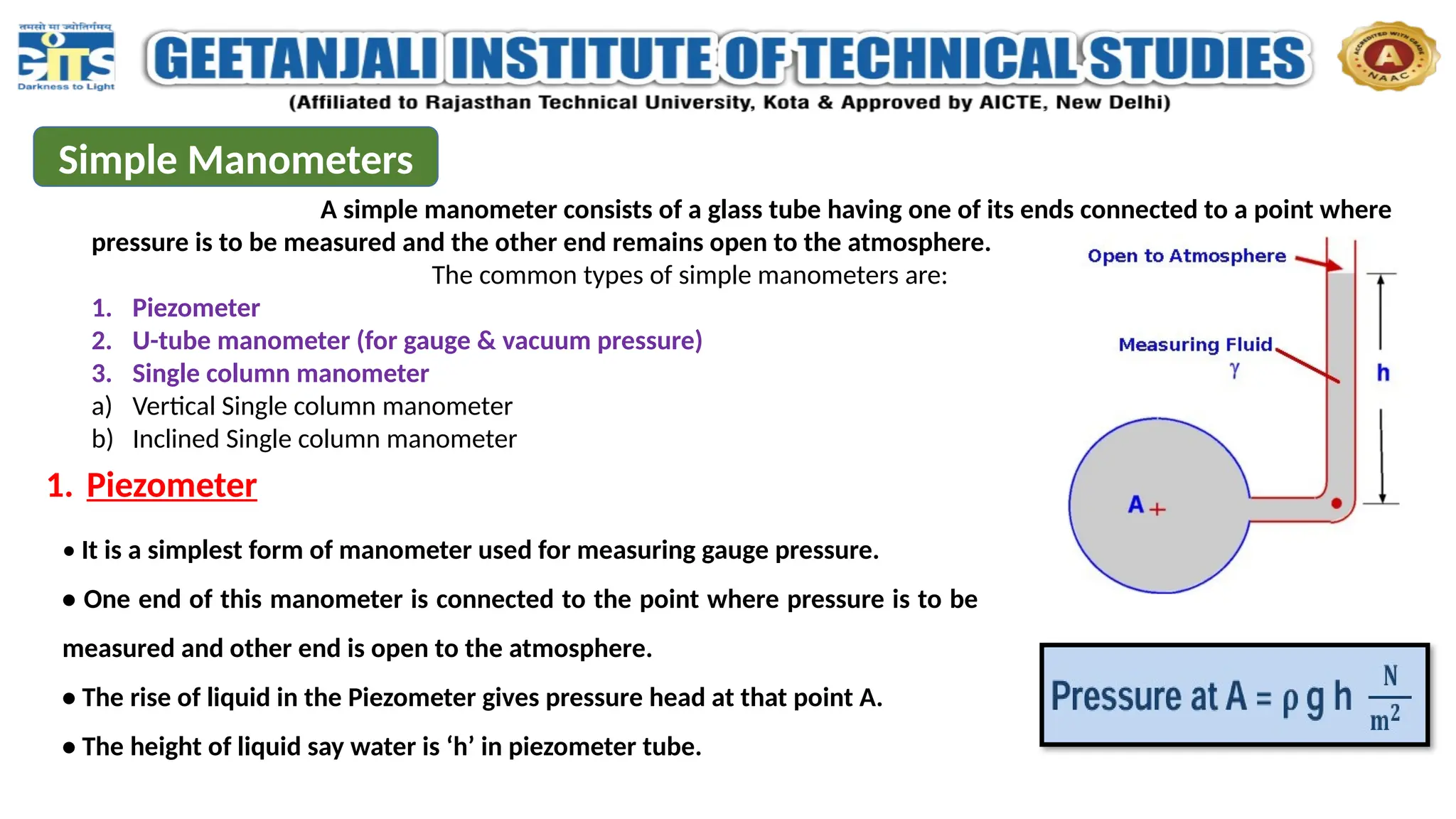 Simple Manometers
A simple manometer consists of a glass tube having one of its ends connected to a point where
pressure is to be measured and the other end remains open to the atmosphere.
The common types of simple manometers are:
1. Piezometer
2. U-tube manometer (for gauge & vacuum pressure)
3. Single column manometer
a) Vertical Single column manometer
b) Inclined Single column manometer
1. Piezometer
• It is a simplest form of manometer used for measuring gauge pressure.
• One end of this manometer is connected to the point where pressure is to be
measured and other end is open to the atmosphere.
• The rise of liquid in the Piezometer gives pressure head at that point A.
• The height of liquid say water is ‘h’ in piezometer tube.
 