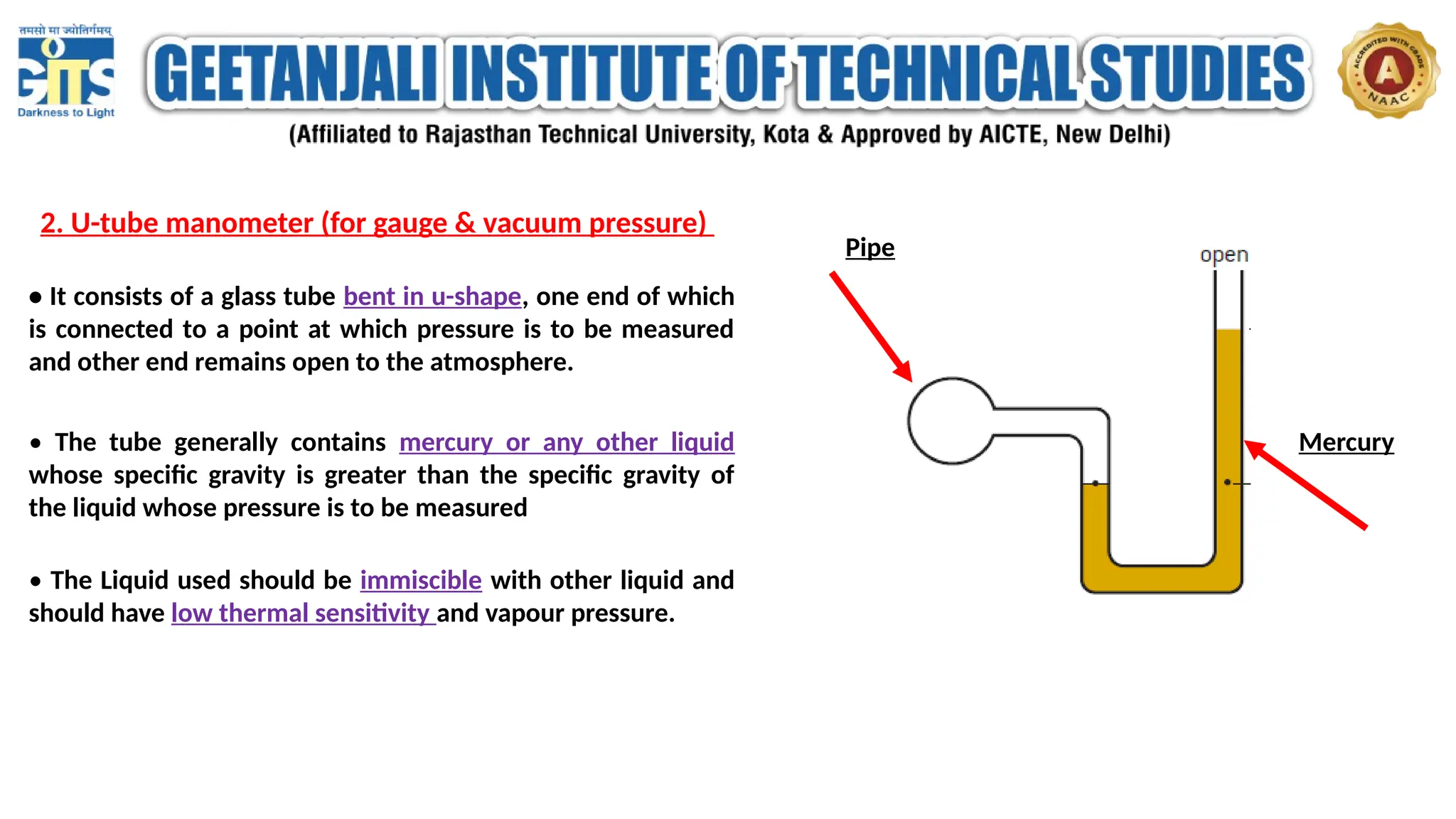 2. U-tube manometer (for gauge & vacuum pressure)
• It consists of a glass tube bent in u-shape, one end of which
is connected to a point at which pressure is to be measured
and other end remains open to the atmosphere.
• The tube generally contains mercury or any other liquid
whose specific gravity is greater than the specific gravity of
the liquid whose pressure is to be measured
• The Liquid used should be immiscible with other liquid and
should have low thermal sensitivity and vapour pressure.
Pipe
Mercury
 