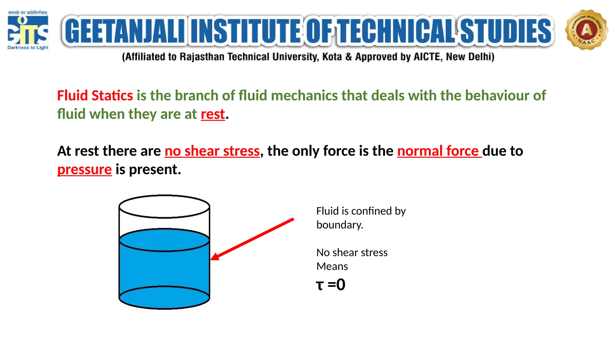 Fluid Statics is the branch of fluid mechanics that deals with the behaviour of
fluid when they are at rest.
At rest there are no shear stress, the only force is the normal force due to
pressure is present.
Fluid is confined by
boundary.
No shear stress
Means
τ =0
 
