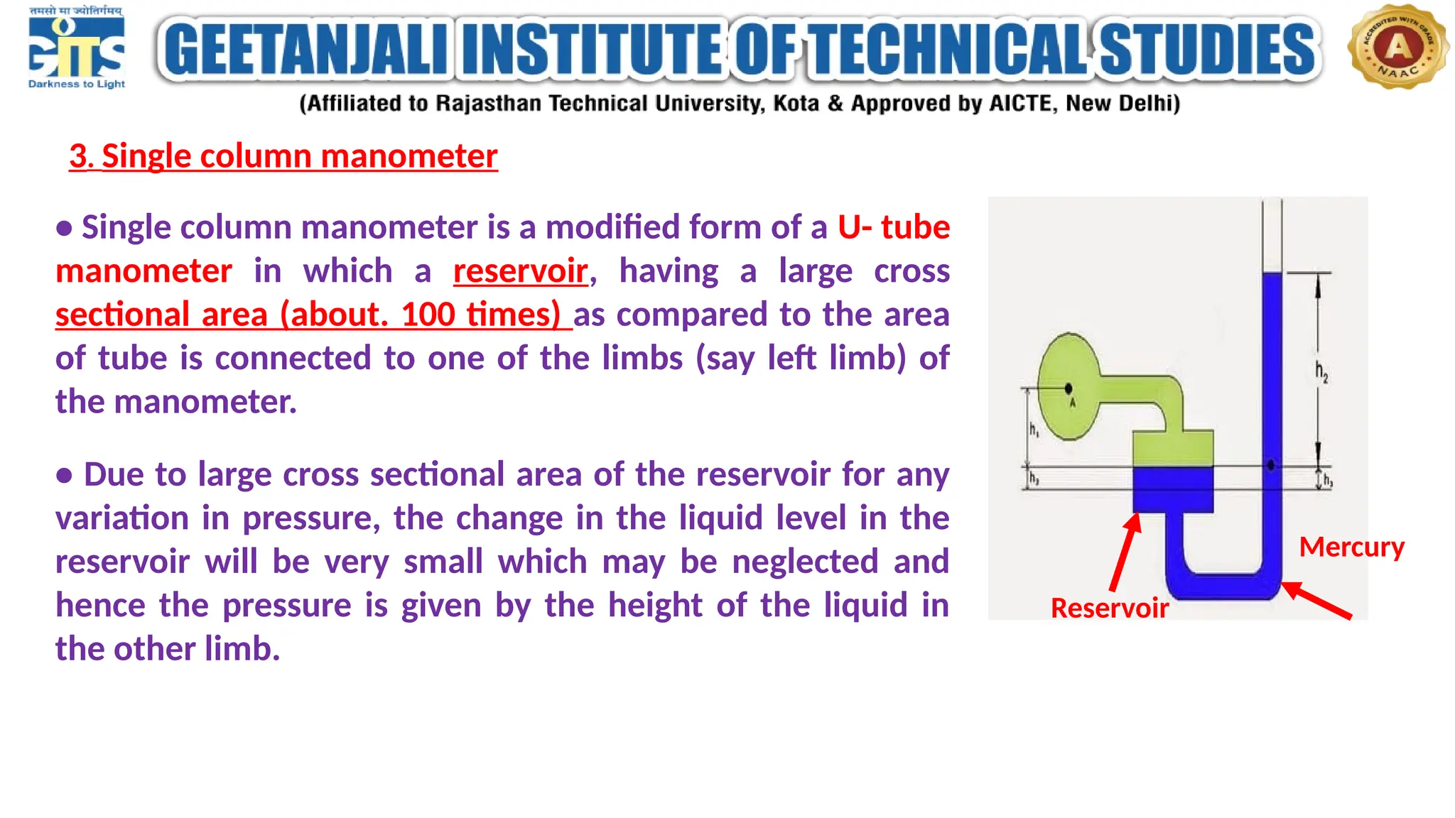 3. Single column manometer
• Single column manometer is a modified form of a U- tube
manometer in which a reservoir, having a large cross
sectional area (about. 100 times) as compared to the area
of tube is connected to one of the limbs (say left limb) of
the manometer.
• Due to large cross sectional area of the reservoir for any
variation in pressure, the change in the liquid level in the
reservoir will be very small which may be neglected and
hence the pressure is given by the height of the liquid in
the other limb.
Mercury
Reservoir
 