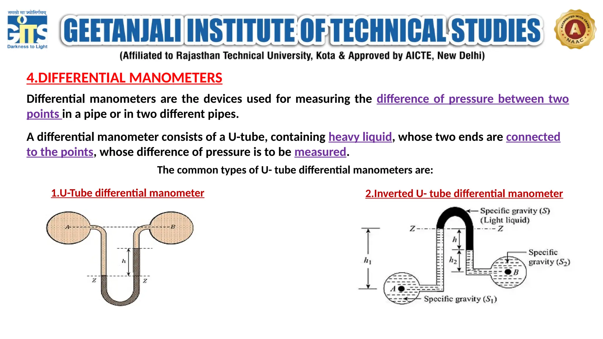 4.DIFFERENTIAL MANOMETERS
Differential manometers are the devices used for measuring the difference of pressure between two
points in a pipe or in two different pipes.
A differential manometer consists of a U-tube, containing heavy liquid, whose two ends are connected
to the points, whose difference of pressure is to be measured.
The common types of U- tube differential manometers are:
1.U-Tube differential manometer 2.Inverted U- tube differential manometer
 