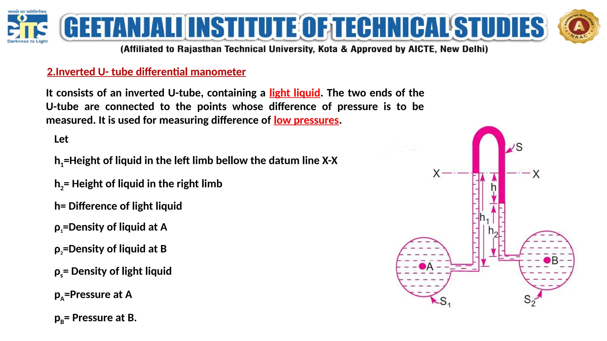 2.Inverted U- tube differential manometer
It consists of an inverted U-tube, containing a light liquid. The two ends of the
U-tube are connected to the points whose difference of pressure is to be
measured. It is used for measuring difference of low pressures.
Let
h1=Height of liquid in the left limb bellow the datum line X-X
h2= Height of liquid in the right limb
h= Difference of light liquid
ρ1=Density of liquid at A
ρ2=Density of liquid at B
ρs= Density of light liquid
pA=Pressure at A
pB= Pressure at B.
 