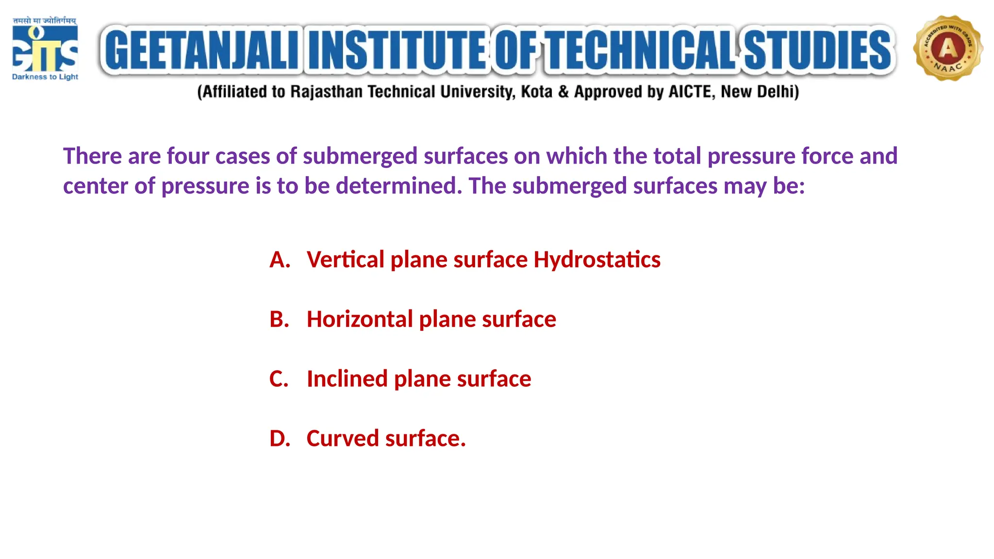 There are four cases of submerged surfaces on which the total pressure force and
center of pressure is to be determined. The submerged surfaces may be:
A. Vertical plane surface Hydrostatics
B. Horizontal plane surface
C. Inclined plane surface
D. Curved surface.
 
