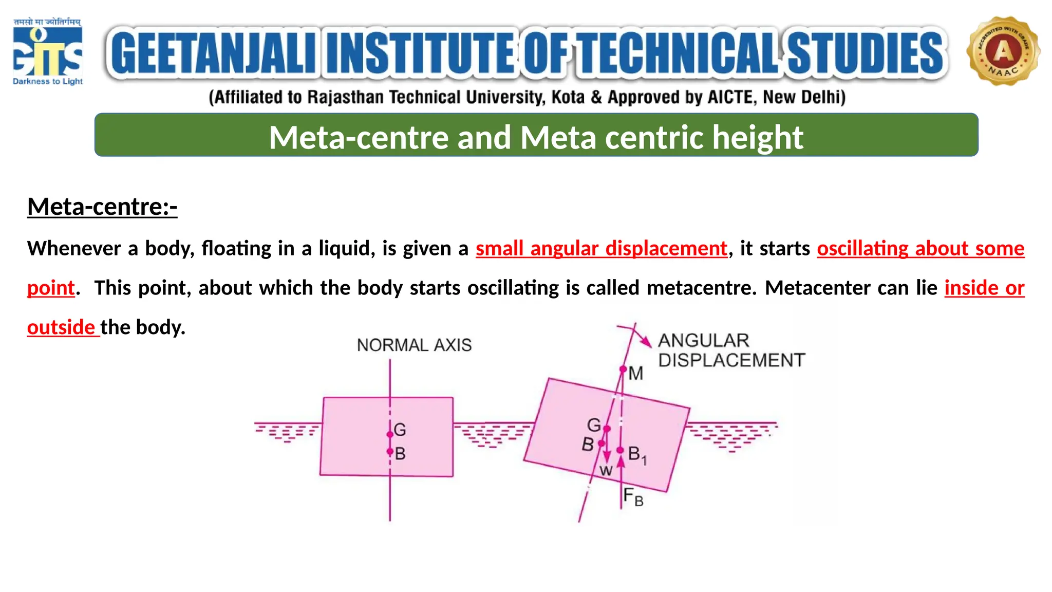 Meta-centre and Meta centric height
Meta-centre:-
Whenever a body, floating in a liquid, is given a small angular displacement, it starts oscillating about some
point. This point, about which the body starts oscillating is called metacentre. Metacenter can lie inside or
outside the body.
 