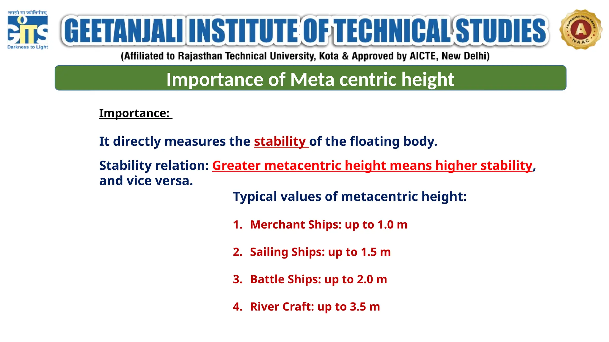 Importance of Meta centric height
Importance:
It directly measures the stability of the floating body.
Stability relation: Greater metacentric height means higher stability,
and vice versa.
Typical values of metacentric height:
1. Merchant Ships: up to 1.0 m
2. Sailing Ships: up to 1.5 m
3. Battle Ships: up to 2.0 m
4. River Craft: up to 3.5 m
 