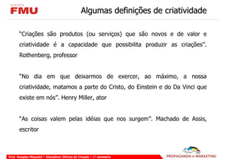 Algumas definições de criatividade

       “Criações são produtos (ou serviços) que são novos e de valor e
       criatividade é a capacidade que possibilita produzir as criações”.
       Rothenberg, professor


       “No dia em que deixarmos de exercer, ao máximo, a nossa
       criatividade, matamos a parte do Cristo, do Einstein e do Da Vinci que
       existe em nós”. Henry Miller, ator


       “As coisas valem pelas idéias que nos surgem”. Machado de Assis,
       escritor



Prof. Douglas Miquelof – Disciplina: Oficina de Criação – 1° semestre
 