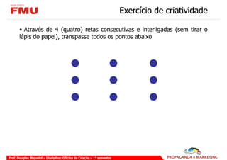 Exercício de criatividade

       • Através de 4 (quatro) retas consecutivas e interligadas (sem tirar o
       lápis do papel), transpasse todos os pontos abaixo.




Prof. Douglas Miquelof – Disciplina: Oficina de Criação – 1° semestre
 