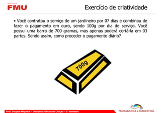 Exercício de criatividade

       • Você contratou o serviço de um jardineiro por 07 dias e combinou de
       fazer o pagamento em ouro, sendo 100g por dia de serviço. Você
       possui uma barra de 700 gramas, mas apenas poderá cortá-la em 03
       partes. Sendo assim, como proceder o pagamento diário?




                                                                        0 0g
                                                                    7




Prof. Douglas Miquelof – Disciplina: Oficina de Criação – 1° semestre
 