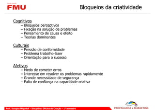 Bloqueios da criatividade

       Cognitivos
              –   Bloqueios perceptivos
              –   Fixação na solução de problemas
              –   Pensamento de causa e efeito
              –   Teorias dominantes

       Culturais
              – Pressão de conformidade
              – Problema trabalho-lazer
              – Orientação para o sucesso

       Afetivos
              –   Medo de cometer erros
              –   Interesse em resolver os problemas rapidamente
              –   Grande necessidade de segurança
              –   Falta de confiança na capacidade criativa




Prof. Douglas Miquelof – Disciplina: Oficina de Criação – 1° semestre
 