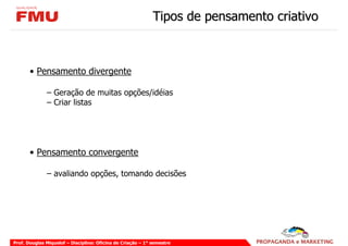 Tipos de pensamento criativo



       • Pensamento divergente

              – Geração de muitas opções/idéias
              – Criar listas




       • Pensamento convergente

              – avaliando opções, tomando decisões




Prof. Douglas Miquelof – Disciplina: Oficina de Criação – 1° semestre
 