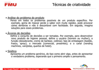 Técnicas de criatividade


  • Análise do problema do produto
          Pensa em todos os problemas possíveis de um produto específico. Por
           exemplo, goma de mascar perde o sabor com muita rapidez, pode provocar
           cáries dentárias e não é descartável com facilidade. Em seguida, imagina
           soluções para esses problemas.

  • Árvores de decisões
          Define o conjunto de decisões a ser tomadas. Por exemplo, para desenvolver
          novo produto de higiene pessoal, define o usuário (homem ou mulher); a
          função (desodorante, creme de barbear, colônia); tipo de embalagem (bastão,
          frasco, spray); o mercado (comercial, presentes); e o canal (vending
          machines, varejistas, quartos de hotel).

  • Sinética
          Apresenta um problema genérico, do tipo como abrir algo, antes de apresentar
          o verdadeiro problema, esperando que o primeiro amplie o pensamento.




Prof. Douglas Miquelof – Disciplina: Oficina de Criação – 1° semestre
 