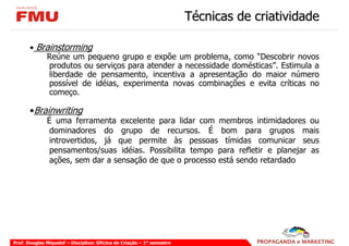 Técnicas de criatividade

       • Brainstorming
           Reúne um pequeno grupo e expõe um problema, como “Descobrir novos
            produtos ou serviços para atender a necessidade domésticas”. Estimula a
            liberdade de pensamento, incentiva a apresentação do maior número
            possível de idéias, experimenta novas combinações e evita críticas no
            começo.

       •Brainwriting
              É uma ferramenta excelente para lidar com membros intimidadores ou
               dominadores do grupo de recursos. É bom para grupos mais
               introvertidos, já que permite às pessoas tímidas comunicar seus
               pensamentos/suas idéias. Possibilita tempo para refletir e planejar as
               ações, sem dar a sensação de que o processo está sendo retardado




Prof. Douglas Miquelof – Disciplina: Oficina de Criação – 1° semestre
 