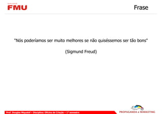Frase




       "Nós poderíamos ser muito melhores se não quiséssemos ser tão bons"

                                                       (Sigmund Freud)




Prof. Douglas Miquelof – Disciplina: Oficina de Criação – 1° semestre
 