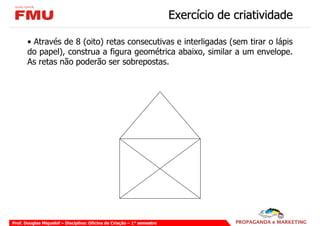 Exercício de criatividade

       • Através de 8 (oito) retas consecutivas e interligadas (sem tirar o lápis
       do papel), construa a figura geométrica abaixo, similar a um envelope.
       As retas não poderão ser sobrepostas.




Prof. Douglas Miquelof – Disciplina: Oficina de Criação – 1° semestre
 
