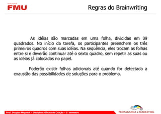 Regras do Brainwriting




                 As idéias são marcadas em uma folha, divididas em 09
       quadrados. No início da tarefa, os participantes preenchem os três
       primeiros quadros com suas idéias. Na seqüência, eles trocam as folhas
       entre si e deverão continuar até o sexto quadro, sem repetir as suas ou
       as idéias já colocadas no papel.

              Poderão existir folhas adicionais até quando for detectada a
       exaustão das possibilidades de soluções para o problema.




Prof. Douglas Miquelof – Disciplina: Oficina de Criação – 1° semestre
 