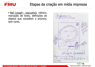 Etapas da criação em mídia impressa

       • Raf (rough - rascunho): rabisco,
       marcação de texto, definições de
       objetos que compõem o anúncio,
       sem cores.




Prof. Douglas Miquelof – Disciplina: Oficina de Criação – 1° semestre
 