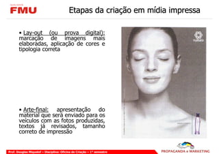 Etapas da criação em mídia impressa

       • Lay-out (ou prova digital):
       marcação de imagens mais
       elaboradas, aplicação de cores e
       tipologia correta




       • Arte-final: apresentação do
       material que será enviado para os
       veículos com as fotos produzidas,
       textos já revisados, tamanho
       correto de impressão


Prof. Douglas Miquelof – Disciplina: Oficina de Criação – 1° semestre
 