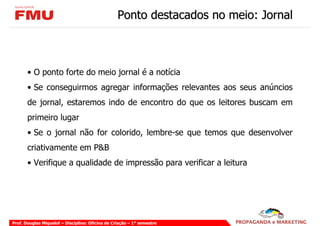 Ponto destacados no meio: Jornal



       • O ponto forte do meio jornal é a notícia
       • Se conseguirmos agregar informações relevantes aos seus anúncios
       de jornal, estaremos indo de encontro do que os leitores buscam em
       primeiro lugar
       • Se o jornal não for colorido, lembre-se que temos que desenvolver
       criativamente em P&B
       • Verifique a qualidade de impressão para verificar a leitura




Prof. Douglas Miquelof – Disciplina: Oficina de Criação – 1° semestre
 